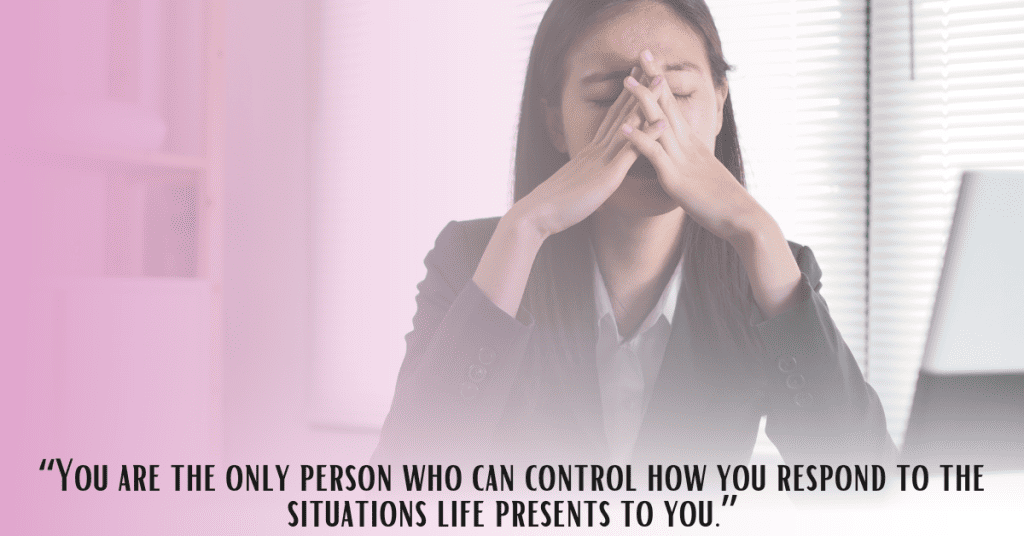 Image of woman with eyes closed and hands on face with the phrase, "You are the only person who can control how you respond to the situations life presents to you."